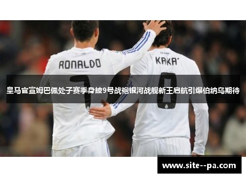 皇马官宣姆巴佩处子赛季身披9号战袍银河战舰新王启航引爆伯纳乌期待