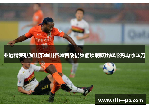亚冠精英联赛山东泰山客场苦战仍负浦项制铁出线形势再添压力