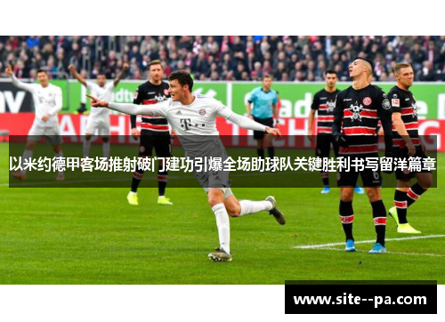 以米约德甲客场推射破门建功引爆全场助球队关键胜利书写留洋篇章